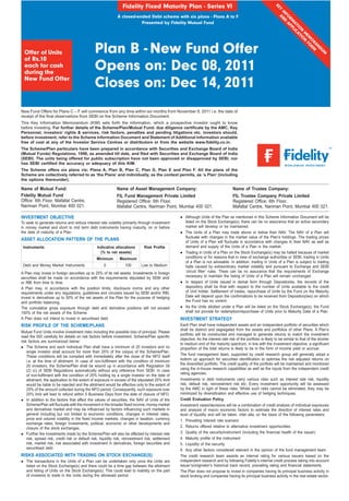 Fidelity Fixed Maturity Plan - Series VI




                                                                                                                                                                   KE
                                                                                                                                                                     Y
                                                                                                                                                                     IN ND
                                                                                                                                                                       FO A
                                                              A closed-ended Debt scheme with six plans - Plans A to F




                                                                                                                                                                        A

                                                                                                                                                                          RM PP
                                                                         Presented by Fidelity Mutual Fund




                                                                                                                                                                            AT LIC
                                                                                                                                                                              IO AT
                                                                                                                                                                                N IO
                                                                                                                                                                                  M N
                                                                                                                                                                                   EM FO
                                                                                                                                                                                     O RM
                                                Plan B - New Fund Offer




                                                                                                                                                                                      RA
                                                                                                                                                                                         ND
  Offer of Units




                                                                                                                                                                                            UM
  of Rs.10
  each for cash
  during the
                                                Opens on: Dec 08, 2011
  New Fund Offer
                                                Closes on: Dec 14, 2011
New Fund Offers for Plans C – F will commence from any time within six months from November 9, 2011 i.e. the date of
receipt of the ﬁnal observations from SEBI on the Scheme Information Document.
This Key Information Memorandum (KIM) sets forth the information, which a prospective investor ought to know
before investing. For further details of the Scheme/Plan/Mutual Fund, due diligence certiﬁcate by the AMC, Key
Personnel, investors’ rights & services, risk factors, penalties and pending litigations etc. investors should,
before investment, refer to the Scheme Information Document and Statement of Additional Information available
free of cost at any of the Investor Service Centres or distributors or from the website www.ﬁdelity.co.in.
The Scheme/Plan particulars have been prepared in accordance with Securities and Exchange Board of India
(Mutual Funds) Regulations, 1996, as amended till date, and ﬁled with Securities and Exchange Board of India
(SEBI). The units being offered for public subscription have not been approved or disapproved by SEBI, nor
has SEBI certiﬁed the accuracy or adequacy of this KIM.
The Scheme offers six plans viz; Plans A, Plan B, Plan C, Plan D, Plan E and Plan F. All the plans of the
Scheme are collectively referred to as ‘the Plans’ and individually, as the context permits, as ‘a Plan’ (including
the options thereunder).

Name of Mutual Fund:                                          Name of Asset Management Company:                                        Name of Trustee Company:
Fidelity Mutual Fund                                          FIL Fund Management Private Limited                                      FIL Trustee Company Private Limited
Ofﬁce: 6th Floor, Mafatlal Centre,                            Registered Ofﬁce: 6th Floor,                                             Registered Ofﬁce: 6th Floor,
Nariman Point, Mumbai 400 021.                                Mafatlal Centre, Nariman Point, Mumbai 400 021.                          Mafatlal Centre, Nariman Point, Mumbai 400 021.

INVESTMENT OBJECTIVE                                                                                   Although Units of the Plan as mentioned in this Scheme Information Document will be
To seek to generate returns and reduce interest rate volatility primarily through investment           listed on the Stock Exchange(s), there can be no assurance that an active secondary
in money market and short to mid term debt instruments having maturity, on or before                   market will develop or be maintained.
the date of maturity of a Plan.                                                                        The Units of a Plan may trade above or below their NAV. The NAV of a Plan will
                                                                                                       ﬂuctuate with changes in the market value of the Plan’s holdings. The trading prices
ASSET ALLOCATION PATTERN OF THE PLANS
                                                                                                       of Units of a Plan will ﬂuctuate in accordance with changes in their NAV as well as
 Instruments                                     Indicative allocations         Risk Proﬁle            demand and supply of the Units of a Plan in the market.
                                                   (% to net assets)                                   Trading in Units of a Plan on the Stock Exchange(s) may be halted because of market
                                                 Minimum        Maximum                                conditions or for reasons that in view of exchange authorities or SEBI, trading in Units
                                                                                                       of a Plan is not advisable. In addition, trading in Units of a Plan is subject to trading
 Debt and Money Market Instruments                    0            100        Low to Medium            halts caused by extraordinary market volatility and pursuant to Exchange and SEBI
A Plan may invest in foreign securities up to 25% of its net assets. Investments in foreign            ‘circuit ﬁlter’ rules. There can be no assurance that the requirements of Exchange
securities shall be made on accordance with the requirements stipulated by SEBI and/                   necessary to maintain the listing of Units of a Plan will remain unchanged.
or RBI from time to time.                                                                              In respect of Units issued in demat form through Depositories, the records of the
A Plan may, in accordance with the position limits, disclosure norms and any other                     depository shall be ﬁnal with respect to the number of Units available to the credit
requirements under any regulations, guidelines and circulars issued by SEBI and/or RBI,                of Unit holder. Settlement of trades, repurchase of Units by the Fund on the Maturity
invest in derivatives up to 50% of the net assets of the Plan for the purpose of hedging               Date will depend upon the conﬁrmations to be received from Depository(ies) on which
and portfolio balancing.                                                                               the Fund has no control.
The cumulative gross exposure through debt and derivative positions will not exceed                    As the Units allotted under a Plan will be listed on the Stock Exchange(s), the Fund
100% of the net assets of the Scheme.                                                                  shall not provide for redemption/repurchase of Units prior to Maturity Date of a Plan.
A Plan does not intend to invest in securitised debt.                                               INVESTMENT STRATEGY
RISK PROFILE OF THE SCHEME/PLANS                                                                    Each Plan shall have independent assets and an independent portfolio of securities which
                                                                                                    shall be distinct and segregated from the assets and portfolios of other Plans. A Plan’s
Mutual Fund Units involve investment risks including the possible loss of principal. Please
                                                                                                    portfolio will be constructed and managed to generate returns to match the investment
read the SID carefully for details on risk factors before investment. Scheme/Plan speciﬁc
                                                                                                    objective. As the interest rate risk of the portfolio is likely to be similar to that of the shorter
risk factors are summarized below:
                                                                                                    to medium end of the maturity spectrum, in line with the investment objective, a signiﬁcant
    The Scheme and each individual Plan shall have a minimum of 20 investors and no                 proportion of the total returns is likely to be in the form of income yield or accrual.
    single investor shall account for more than 25% of the corpus of the Scheme/Plan.
    These conditions will be complied with immediately after the close of the NFO itself            The fund management team, supported by credit research group will generally adopt a
    i.e. at the time of allotment. In case of non-fulﬁlment with the condition of minimum           bottom up approach for securities identiﬁcation to optimise the risk adjusted returns on
    20 investors, the Scheme/Plan shall be wound up in accordance with Regulation 39                the diversiﬁed portfolio. The credit quality of the portfolio will be maintained and monitored
    (2) (c) of SEBI Regulations automatically without any reference from SEBI. In case              using the in-house research capabilities as well as the inputs from the independent credit
    of non-fulﬁlment with the condition of 25% holding by a single investor on the date of          rating agencies.
    allotment, the application to the extent of exposure in excess of the stipulated 25% limit      Investments in debt instruments carry various risks such as interest rate risk, liquidity
    would be liable to be rejected and the allotment would be effective only to the extent of       risk, default risk, reinvestment risk etc. Every investment opportunity will be assessed
    25% of the amount collected during the NFO period. Consequently, such exposure over             by the AMC in light of these risks. Whilst such risks cannot be eliminated, they may be
    25% limit will lead to refund within 5 Business Days from the date of closure of NFO.           minimized by diversiﬁcation and effective use of hedging techniques.
    In addition to the factors that affect the values of securities, the NAV of Units of the        Credit Evaluation Policy
    Scheme/Plan will ﬂuctuate with the movement in the broader ﬁxed income, money market            Investment views/decisions will be a combination of credit analysis of individual exposures
    and derivatives market and may be inﬂuenced by factors inﬂuencing such markets in               and analysis of macro economic factors to estimate the direction of interest rates and
    general including but not limited to economic conditions, changes in interest rates,            level of liquidity and will be taken, inter alia, on the basis of the following parameters:
    price and volume volatility in the ﬁxed income markets, changes in taxation, currency           1. Prevailing interest rate scenario
    exchange rates, foreign investments, political, economic or other developments and
    closure of the stock exchanges.                                                                 2. Returns offered relative to alternative investment opportunities.
    Further the investments made by the Scheme/Plan will also be affected by interest rate          3. Quality of the security/instrument (including the ﬁnancial health of the issuer)
    risk, spread risk, credit risk or default risk, liquidity risk, reinvestment risk, settlement   4. Maturity proﬁle of the instrument
    risk, market risk, risk associated with investment in derivatives, foreign securities and       5. Liquidity of the security
    securitised debt.                                                                               6. Any other factors considered relevant in the opinion of the fund management team.
RISKS ASSOCIATED WITH TRADING ON STOCK EXCHANGE(S)                                                  The credit research team awards an internal rating for various issuers based on the
   The transactions in the Units of a Plan can be undertaken only once the Units are                independent research and by following Fidelity’s internal credit process taking into account
   listed on the Stock Exchange(s) and there could be a time gap between the allotment              issuer’s/originator’s historical track record, prevailing rating and ﬁnancial statements.
   and listing of Units on the Stock Exchange(s). This could lead to inability on the part          The Plan does not propose to invest in companies having its principal business activity in
   of investors to trade in the Units during the aforesaid period.                                  stock broking and companies having its principal business activity in the real estate sector.
 