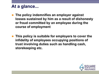 At a glance...
 The policy indemnifies an employer against
losses sustained by him as a result of dishonesty
or fraud committed by an employee during the
course of employment
 This policy is suitable for employers to cover the
infidelity of employees occupying positions of
trust involving duties such as handling cash,
storekeeping etc.
 