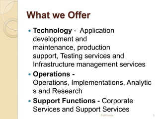 What we Offer
Technology - Application
development and
maintenance, production
support, Testing services and
Infrastructure management services
 Operations Operations, Implementations, Analytic
s and Research
 Support Functions - Corporate
Services and Support Services


FMR India

3

 