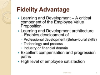Fidelity Advantage




Learning and Development – A critical
component of the Employee Value
Proposition
Learning and Development architecture
– Enables development of

◦ Professional development (Behavioural skills)
◦ Technology and process
◦ Industry or financial domain

Excellent compensation and progression
paths
 High level of employee satisfaction


FMR India

8

 