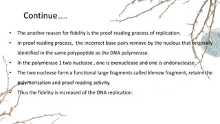Continue......
• The another reason for fidelity is the proof reading process of replication.
• In proof reading process, the incorrect base pairs remove by the nucleus that originally
identified in the same polypeptide as the DNA polymerase.
• In the polymerase 1 two nuclease , one is exonuclease and one is endonuclease.
• The two nuclease form a functional large fragments called klenow fragment, retains the
polymerization and proof reading activity.
• Thus the fidelity is increased of the DNA replication.
 