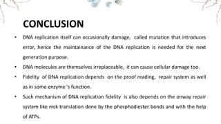 CONCLUSION
• DNA replication itself can occasionally damage, called mutation that introduces
error, hence the maintainance of the DNA replication is needed for the next
generation purpose.
• DNA molecules are themselves irreplaceable, it can cause cellular damage too.
• Fidelity of DNA replication depends on the proof reading, repair system as well
as in some enzyme 's function.
• Such mechanism of DNA replication fidelity is also depends on the onway repair
system like nick translation done by the phosphodiester bonds and with the help
of ATPs.
 