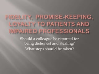 Fidelity,  promise-keeping, loyalty to patients and impaired professionals Should a colleague be reported for being dishonest and stealing? What steps should be taken? 