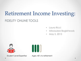 Retirement Income Investing:
FIDELITY ONLINE TOOLS
• Laura Ricci
• Milwaukee Bogleheads
• May 5, 2015
Student Level Expertise Ages: 40’s to retirement
 