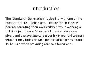 Introduction
The "Sandwich Generation" is dealing with one of the
most elaborate juggling acts – caring for an elderly
parent, parenting their own children while working a
full time job. Nearly 66 million Americans are care
givers and the average care giver is 49 year old woman
who not only holds down a job but also spends about
19 hours a week providing care to a loved one.

 