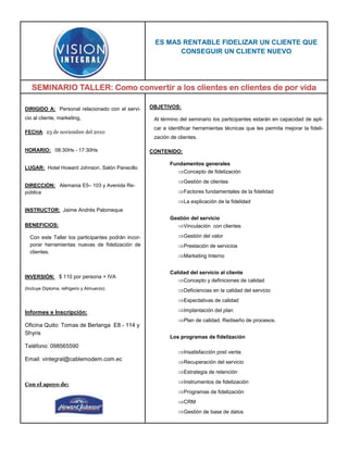 ES MAS RENTABLE FIDELIZAR UN CLIENTE QUE
                                                           CONSEGUIR UN CLIENTE NUEVO




   SEMINARIO TALLER: Como convertir a los clientes en clientes de por vida

DIRIGIDO A: Personal relacionado con el servi-      OBJETIVOS:

cio al cliente, marketing,                           Al término del seminario los participantes estarán en capacidad de apli-
                                                     car e identificar herramientas técnicas que les permita mejorar la fideli-
FECHA: 23 de noviembre del 2010
                                                     zación de clientes.

HORARIO: 08:30Hs - 17:30Hs                          CONTENIDO:

                                                            Fundamentos generales
LUGAR: Hotel Howard Johnson. Salón Panecillo
                                                               ⇒Concepto de fidelización
                                                               ⇒Gestión de clientes
DIRECCIÓN: Alemania E5– 103 y Avenida Re-
pública                                                        ⇒Factores fundamentales de la fidelidad
                                                               ⇒La explicación de la fidelidad
INSTRUCTOR: Jaime Andrés Palomeque
                                                            Gestión del servicio
BENEFICIOS:                                                   ⇒Vinculación con clientes

  Con este Taller los participantes podrán incor-              ⇒Gestión del valor
  porar herramientas nuevas de fidelización de                 ⇒Prestación de servicios
  clientes.
                                                               ⇒Marketing Interno

                                                            Calidad del servicio al cliente
INVERSIÓN: $ 110 por persona + IVA
                                                               ⇒Concepto y definiciones de calidad
(Incluye Diploma, refrigerio y Almuerzo)                       ⇒Deficiencias en la calidad del servicio
                                                               ⇒Expectativas de calidad

Informes e Inscripción:                                        ⇒Implantación del plan
                                                               ⇒Plan de calidad. Rediseño de procesos.
Oficina Quito: Tomas de Berlanga E8 - 114 y
Shyris
                                                            Los programas de fidelización
Teléfono: 098565590
                                                               ⇒Insatisfacción post venta
Email: vintegral@cablemodem.com.ec                             ⇒Recuperación del servicio
                                                               ⇒Estrategia de retención

Con el apoyo de:                                               ⇒Instrumentos de fidelización
                                                               ⇒Programas de fidelización
                                                               ⇒CRM
                                                               ⇒Gestión de base de datos
 