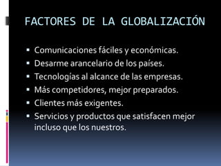 FACTORES DE LA GLOBALIZACIÓN

 Comunicaciones fáciles y económicas.
 Desarme arancelario de los países.
 Tecnologías al alcance de las empresas.
 Más competidores, mejor preparados.
 Clientes más exigentes.
 Servicios y productos que satisfacen mejor
  incluso que los nuestros.
 