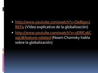  http://www.youtube.com/watch?v=QeBqocz
  RKfw (Vídeo explicativo de la globalización)
 http://www.youtube.com/watch?v=2ERlCx6C
  xqU&feature=related (Noam Chomsky habla
  sobre la globalización)
 