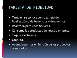 TARJETA DE FIDELIDAD

 También se conoce como tarjeta de
    fidelización o de beneficios y descuentos.
   Realizada para unos titulares.
   Consume los productos de nuestra empresa.
   Tarjeta electrónica.
   Gratuita.
   Acumula puntos en función de los productos
    comprados.
 