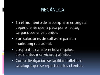 MECÁNICA

 En el momento de la compra se entrega al
  dependiente que la pasa por el lector,
  cargándose unos puntos.
 Son soluciones de software para un
  marketing relacional.
 Los puntos dan derecho a regalos,
  descuentos o servicios gratuitos.
 Como divulgación se facilitan folletos o
  catálogos que se reparten a los clientes.
 