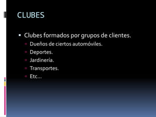 CLUBES

 Clubes formados por grupos de clientes.
   Dueños de ciertos automóviles.
   Deportes.
   Jardinería.
   Transportes.
   Etc…
 