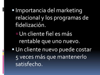  Importancia del marketing
  relacional y los programas de
  fidelización.
   Un cliente fiel es más
    rentable que uno nuevo.
 Un cliente nuevo puede costar
  5 veces más que mantenerlo
  satisfecho.
 