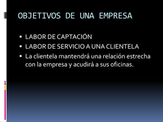 OBJETIVOS DE UNA EMPRESA

 LABOR DE CAPTACIÓN
 LABOR DE SERVICIO A UNA CLIENTELA
 La clientela mantendrá una relación estrecha
  con la empresa y acudirá a sus oficinas.
 