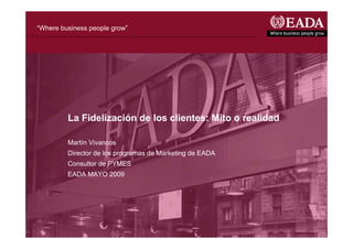 “Where business people grow”




         La Fidelización de los clientes: Mito o realidad

         Martín Vivancos
         Director de los programas de Marketing de EADA
         Consultor de PYMES
         EADA MAYO 2009
 