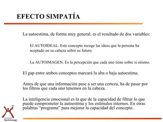 EFECTO SIMPATÍA

 La autoestima, de forma muy general, es el resultado de dos variables:

  –   El AUTOIDEAL. Este concepto recoge las ideas que la persona ha
      aceptado en su cabeza sobre su futuro.

  –   La AUTOIMAGEN. Es la percepción que cada uno tiene sobre si mismo.

 El gap entre ambos conceptos marcará la alta o baja autoestima.

 Antes de que una información pase a ser una certeza, ha de pasar por
 los filtros que cada uno tenemos en la cabeza.

 La inteligencia emocional es la que de la capacidad de filtrar lo que
 puede comprometer la autoestima y los estímulos internos. En otras
 palabras “programa” para mejorar la capacidad del concepto.
 