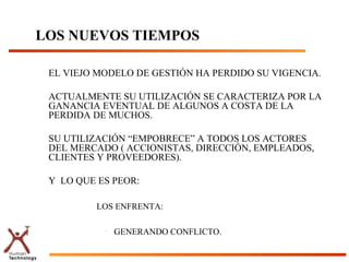 LOS NUEVOS TIEMPOS

 EL VIEJO MODELO DE GESTIÓN HA PERDIDO SU VIGENCIA.

 ACTUALMENTE SU UTILIZACIÓN SE CARACTERIZA POR LA
 GANANCIA EVENTUAL DE ALGUNOS A COSTA DE LA
 PERDIDA DE MUCHOS.

 SU UTILIZACIÓN “EMPOBRECE” A TODOS LOS ACTORES
 DEL MERCADO ( ACCIONISTAS, DIRECCIÓN, EMPLEADOS,
 CLIENTES Y PROVEEDORES).

 Y LO QUE ES PEOR:

        –   LOS ENFRENTA:

             •   GENERANDO CONFLICTO.
 