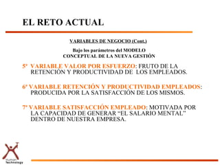 EL RETO ACTUAL
             VARIABLES DE NEGOCIO (Cont.)
              Bajo los parámetros del MODELO
           CONCEPTUAL DE LA NUEVA GESTIÓN

5ª VARIABLE VALOR POR ESFUERZO: FRUTO DE LA
   RETENCIÓN Y PRODUCTIVIDAD DE LOS EMPLEADOS.

6ª VARIABLE RETENCIÓN Y PRODUCTIVIDAD EMPLEADOS:
   PRODUCIDA POR LA SATISFACCIÓN DE LOS MISMOS.

7ª VARIABLE SATISFACCIÓN EMPLEADO: MOTIVADA POR
   LA CAPACIDAD DE GENERAR “EL SALARIO MENTAL”
   DENTRO DE NUESTRA EMPRESA.
 