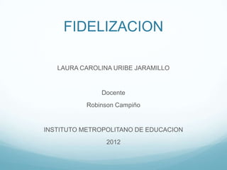 FIDELIZACION

   LAURA CAROLINA URIBE JARAMILLO


               Docente
           Robinson Campiño


INSTITUTO METROPOLITANO DE EDUCACION
                2012
 
