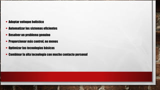 • Adoptar enfoque holístico
• Automatizar los sistemas eficientes
• Resolver un problema genuino
• Proporcionar más control, no menos
• Optimizar las tecnologías básicas
• Combinar la alta tecnología con mucho contacto personal
 