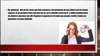 • Se puntual. Una de las cosas que más exaspera a los pacientes de una clínica son las largas
esperas. Si un paciente tiene cita para las 6 y no le atiendes hasta las 6  y media posiblemente
no volverá a aparecer por allí. Organiza tu agenda de tal modo que puedas recibir a todos tus
pacientes a la hora indicada
 
