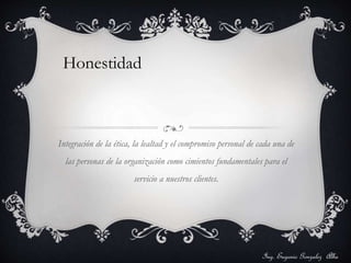 Honestidad 
Integración de la ética, la lealtad y el compromiso personal de cada una de 
las personas de la organización como cimientos fundamentales para el 
servicio a nuestros clientes. 
Ing. Eugenio Gonzalez Alba 
 