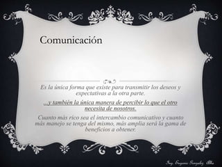 Comunicación 
Es la única forma que existe para transmitir los deseos y 
expectativas a la otra parte. 
...y también la única manera de percibir lo que el otro 
necesita de nosotros. 
Cuanto más rico sea el intercambio comunicativo y cuanto 
más manejo se tenga del mismo, más amplia será la gama de 
beneficios a obtener. 
Ing. Eugenio Gonzalez Alba 
 