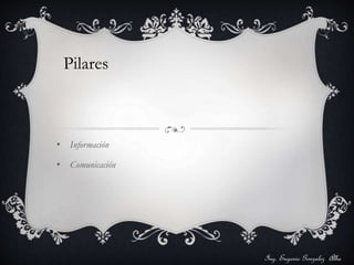Pilares 
• Información 
• Comunicación 
Ing. Eugenio Gonzalez Alba 
 