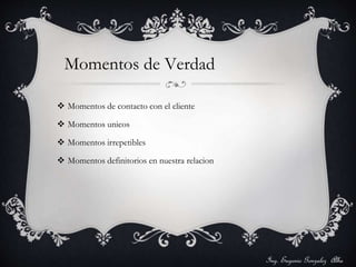 Momentos de Verdad 
 Momentos de contacto con el cliente 
 Momentos unicos 
 Momentos irrepetibles 
 Momentos definitorios en nuestra relacion 
Ing. Eugenio Gonzalez Alba 
 