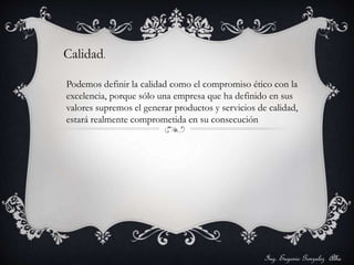 Ing. Eugenio Gonzalez Alba 
Calidad. 
Podemos definir la calidad como el compromiso ético con la 
excelencia, porque sólo una empresa que ha definido en sus 
valores supremos el generar productos y servicios de calidad, 
estará realmente comprometida en su consecución 
 