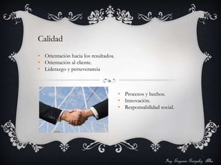 Ing. Eugenio Gonzalez Alba 
Calidad 
• Orientación hacia los resultados. 
• Orientación al cliente. 
• Liderazgo y perseverancia 
• Procesos y hechos. 
• Innovación. 
• Responsabilidad social. 
 