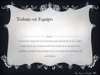 Trabajo en Equipo 
Permanente integración de las personas que hacen parte de la Calidad 
Empresarial, que permita prestar un servicio en la solución de un 
problema, teniendo como principio básico la satisfacción individual del 
participante. 
Ing. Eugenio Gonzalez Alba 
 