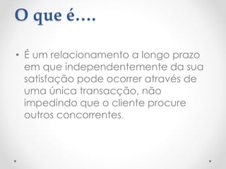 O que é….
• É um relacionamento a longo prazo
em que independentemente da sua
satisfação pode ocorrer através de
uma única transacção, não
impedindo que o cliente procure
outros concorrentes.