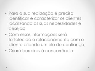 • Para a sua realização é preciso
identificar e caracterizar os clientes
localizando as suas necessidades e
desejos;
• Com essas informações será
fortalecido o relacionamento com o
cliente criando um elo de confiança;
• Criará barreiras á concorrência.