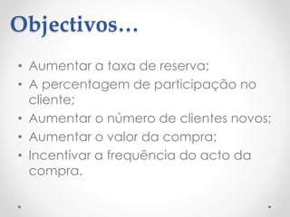 Objectivos…
• Aumentar a taxa de reserva;
• A percentagem de participação no
cliente;
• Aumentar o número de clientes novos;
• Aumentar o valor da compra;
• Incentivar a frequência do acto da
compra.