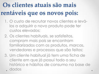 Os clientes atuais são mais
rentáveis que os novos pois:
1. O custo de recrutar novos clientes e levá-
los a adquirir o novo produto pode ter
custos elevados;
2. Os clientes habituais, se satisfeitos,
compram mais pois se encontram
familiarizados com os produtos, marcas,
vendedores e processos que são feitos;
3. Um cliente habitual já tem uma ficha de
cliente em que já possui todo o seu
histórico e hábitos de consumo na base de
dados