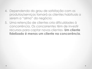 4. Dependendo do grau de satisfação com os
produtos/serviços tornará os clientes habituais a
serem a “alma” do negócio;
5. Uma retenção de clientes cria dificuldades á
concorrência. Os concorrentes têm de investir
recursos para captar novos clientes- Um cliente
fidelizado é menos um cliente na concorrência.