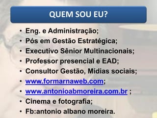 QUEM SOU EU?
• Eng. e Administração;
• Pós em Gestão Estratégica;
• Executivo Sênior Multinacionais;
• Professor presencial e EAD;
• Consultor Gestão, Mídias sociais;
• www.formarnaweb.com;
• www.antonioabmoreira.com.br ;
• Cinema e fotografia;
• Fb:antonio albano moreira.
 