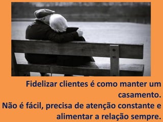 Fidelizar clientes é como manter um
casamento.
Não é fácil, precisa de atenção constante e
alimentar a relação sempre.
 