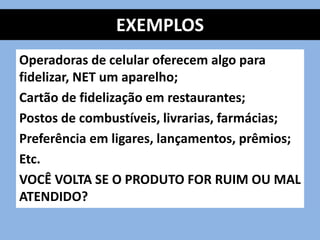EXEMPLOS
Operadoras de celular oferecem algo para
fidelizar, NET um aparelho;
Cartão de fidelização em restaurantes;
Postos de combustíveis, livrarias, farmácias;
Preferência em ligares, lançamentos, prêmios;
Etc.
VOCÊ VOLTA SE O PRODUTO FOR RUIM OU MAL
ATENDIDO?
 