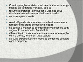  Com inspiração na visão e valores da empresa surge a
  missão da Vodafone Portugal, que se
 resume a pretender enriquecer a vida dos seus
  clientes através das capacidades únicas das
 comunicações móveis.

 A estratégia da Vodafone consiste basicamente em
  fornecer uma oferta competitiva, capaz
 de cativar e manter os clientes mais valiosos de cada
  segmento do mercado. Ao nível da
 diferenciação, a Vodafone aposta numa forte relação
  com o cliente, tendo em vista superar
 as suas expectativas em todos os pontos de contacto
  com a empresa.
 
