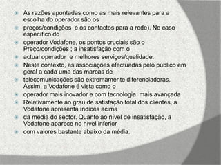    As razões apontadas como as mais relevantes para a
    escolha do operador são os
   preços/condições e os contactos para a rede). No caso
    específico do
   operador Vodafone, os pontos cruciais são o
    Preço/condições ; a insatisfação com o
   actual operador e melhores serviços/qualidade.
   Neste contexto, as associações efectuadas pelo público em
    geral a cada uma das marcas de
   telecomunicações são extremamente diferenciadoras.
    Assim, a Vodafone é vista como o
   operador mais inovador e com tecnologia mais avançada
   Relativamente ao grau de satisfação total dos clientes, a
    Vodafone apresenta índices acima
   da média do sector. Quanto ao nível de insatisfação, a
    Vodafone aparece no nível inferior
   com valores bastante abaixo da média.
 