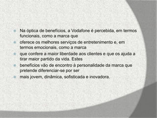    Na óptica de benefícios, a Vodafone é percebida, em termos
    funcionais, como a marca que
   oferece os melhores serviços de entretenimento e, em
    termos emocionais, como a marca
   que confere a maior liberdade aos clientes e que os ajuda a
    tirar maior partido da vida. Estes
   benefícios vão de encontro à personalidade da marca que
    pretende diferenciar-se por ser
   mais jovem, dinâmica, sofisticada e inovadora.
 