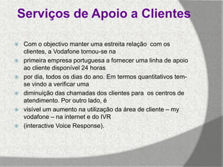 Serviços de Apoio a Clientes

   Com o objectivo manter uma estreita relação com os
    clientes, a Vodafone tornou-se na
   primeira empresa portuguesa a fornecer uma linha de apoio
    ao cliente disponível 24 horas
   por dia, todos os dias do ano. Em termos quantitativos tem-
    se vindo a verificar uma
   diminuição das chamadas dos clientes para os centros de
    atendimento. Por outro lado, é
   visível um aumento na utilização da área de cliente – my
    vodafone – na internet e do IVR
   (interactive Voice Response).
 