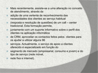    Mais recentemente, assiste-se a uma alteração no conceito
    de atendimento, através da
   adição de uma vertente de reconhecimento das
    necessidades dos clientes ao serviço habitual
   (resposta e resolução de questões) de um call – center
    tradicional. Esta formação permite,
   juntamente com um suporte informativo sobre o perfil dos
    clientes na aplicação informática
   de CRM, aproveitar os contactos feitos pelos clientes para
    os ajudar a utilizar alguns 96
   serviços. Actualmente, o serviço de apoio a clientes
    oferecido é especializado em função do
   segmento de mercado (empresarial, consumo e jovem) e do
    tipo de serviço (rede móvel,
   rede fixa e internet).
 