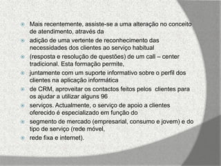    Mais recentemente, assiste-se a uma alteração no conceito
    de atendimento, através da
   adição de uma vertente de reconhecimento das
    necessidades dos clientes ao serviço habitual
   (resposta e resolução de questões) de um call – center
    tradicional. Esta formação permite,
   juntamente com um suporte informativo sobre o perfil dos
    clientes na aplicação informática
   de CRM, aproveitar os contactos feitos pelos clientes para
    os ajudar a utilizar alguns 96
   serviços. Actualmente, o serviço de apoio a clientes
    oferecido é especializado em função do
   segmento de mercado (empresarial, consumo e jovem) e do
    tipo de serviço (rede móvel,
   rede fixa e internet).
 