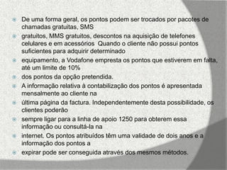    De uma forma geral, os pontos podem ser trocados por pacotes de
    chamadas gratuitas, SMS
   gratuitos, MMS gratuitos, descontos na aquisição de telefones
    celulares e em acessórios Quando o cliente não possui pontos
    suficientes para adquirir determinado
   equipamento, a Vodafone empresta os pontos que estiverem em falta,
    até um limite de 10%
   dos pontos da opção pretendida.
   A informação relativa à contabilização dos pontos é apresentada
    mensalmente ao cliente na
   última página da factura. Independentemente desta possibilidade, os
    clientes poderão
   sempre ligar para a linha de apoio 1250 para obterem essa
    informação ou consultá-la na
   internet. Os pontos atribuídos têm uma validade de dois anos e a
    informação dos pontos a
   expirar pode ser conseguida através dos mesmos métodos.
 