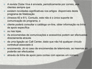    A revista Clube Viva é enviada, periodicamente por correio, aos
    clientes sempre que
   existem novidades significativas nos artigos disponíveis deste
    programa de fidelização
   (Anexos 60 e 61). Contudo, este não é o único suporte de
    comunicação do programa, o
   cliente poderá consultar o catálogo on-line, obter informação na linha
    de apoio específica
   ou nas lojas.
   As encomendas de comunicações e acessórios podem ser efectuadas
    directamente através
   de uma ligação ao Call Center, dado que não há qualquer vínculo
    contratual associado à
   encomenda. Já no caso de encomendas de telemóveis, as mesmas só
    poderão ser efectuadas
   através da linha de apoio para contas com apenas um número.
 