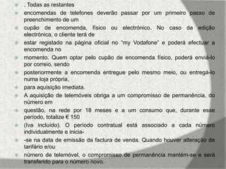    . Todas as restantes
   encomendas de telefones deverão passar por um primeiro passo de
    preenchimento de um
   cupão de encomenda, físico ou electrónico. No caso da edição
    electrónica, o cliente terá de
   estar registado na página oficial no “my Vodafone” e poderá efectuar a
    encomenda no
   momento. Quem optar pelo cupão de encomenda físico, poderá enviá-lo
    por correio, sendo
   posteriormente a encomenda entregue pelo mesmo meio, ou entregá-lo
    numa loja própria,
   para aquisição imediata.
   A aquisição de telemóveis obriga a um compromisso de permanência, do
    número em
   questão, na rede por 18 meses e a um consumo que, durante esse
    período, totalize € 150
   (Iva incluído). O período contratual está associado a cada número
    individualmente e inicia-
   -se na data de emissão da factura de venda. Quando houver alteração de
    tarifário e/ou
   número de telemóvel, o compromisso de permanência mantém-se e será
    transferido para o número novo.
 