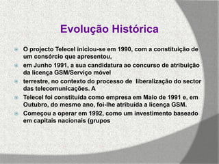 Evolução Histórica
   O projecto Telecel iniciou-se em 1990, com a constituição de
    um consórcio que apresentou,
   em Junho 1991, a sua candidatura ao concurso de atribuição
    da licença GSM/Serviço móvel
   terrestre, no contexto do processo de liberalização do sector
    das telecomunicações. A
   Telecel foi constituída como empresa em Maio de 1991 e, em
    Outubro, do mesmo ano, foi-lhe atribuída a licença GSM.
   Começou a operar em 1992, como um investimento baseado
    em capitais nacionais (grupos
 
