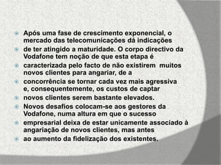    Após uma fase de crescimento exponencial, o
    mercado das telecomunicações dá indicações
   de ter atingido a maturidade. O corpo directivo da
    Vodafone tem noção de que esta etapa é
   caracterizada pelo facto de não existirem muitos
    novos clientes para angariar, de a
   concorrência se tornar cada vez mais agressiva
    e, consequentemente, os custos de captar
   novos clientes serem bastante elevados.
   Novos desafios colocam-se aos gestores da
    Vodafone, numa altura em que o sucesso
   empresarial deixa de estar unicamente associado à
    angariação de novos clientes, mas antes
   ao aumento da fidelização dos existentes.
 